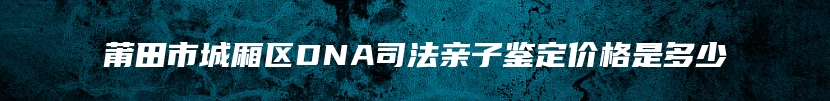 莆田市城厢区DNA司法亲子鉴定价格是多少