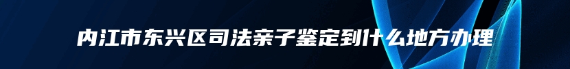 内江市东兴区司法亲子鉴定到什么地方办理
