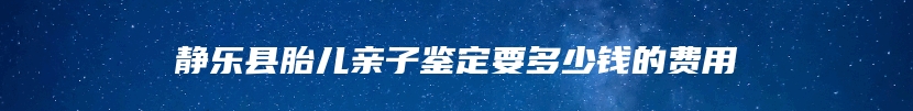 静乐县胎儿亲子鉴定要多少钱的费用