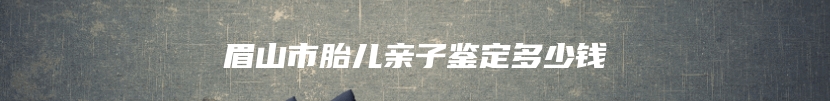 眉山市胎儿亲子鉴定多少钱