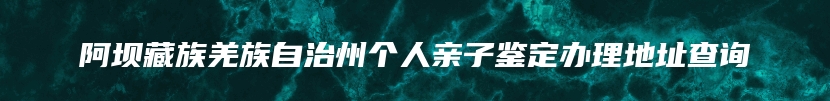 阿坝藏族羌族自治州个人亲子鉴定办理地址查询