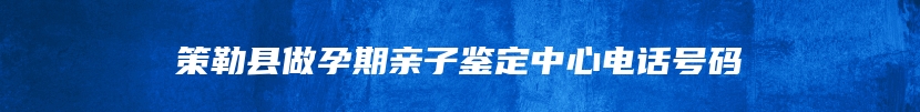 策勒县做孕期亲子鉴定中心电话号码