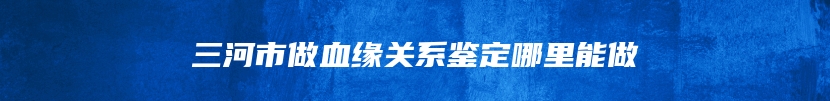 三河市做血缘关系鉴定哪里能做