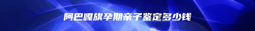 阿巴嘎旗孕期亲子鉴定多少钱