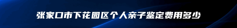 张家口市下花园区个人亲子鉴定费用多少