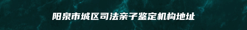 阳泉市城区司法亲子鉴定机构地址