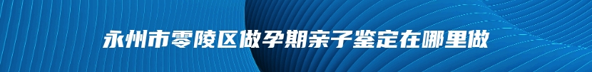 永州市零陵区做孕期亲子鉴定在哪里做