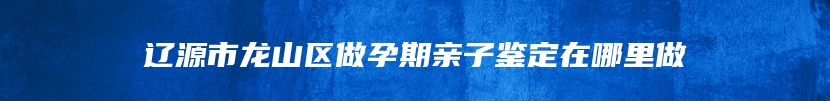 辽源市龙山区做孕期亲子鉴定在哪里做