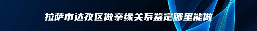 拉萨市达孜区做亲缘关系鉴定哪里能做