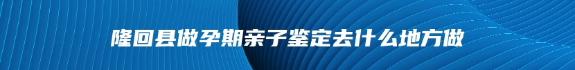 隆回县做孕期亲子鉴定去什么地方做