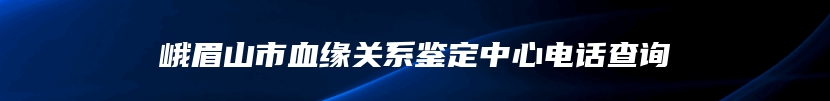 峨眉山市血缘关系鉴定中心电话查询