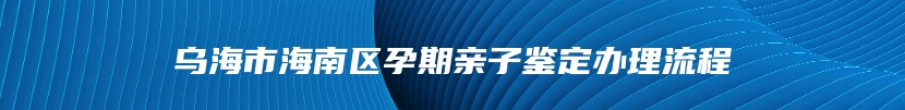 乌海市海南区孕期亲子鉴定办理流程