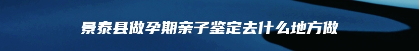 景泰县做孕期亲子鉴定去什么地方做