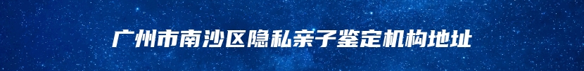 广州市南沙区隐私亲子鉴定机构地址