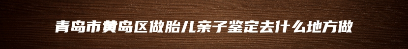 青岛市黄岛区做胎儿亲子鉴定去什么地方做