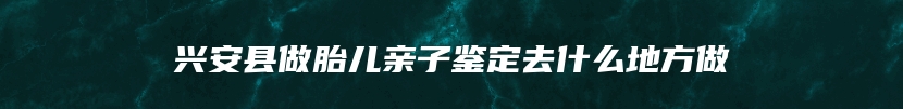 兴安县做胎儿亲子鉴定去什么地方做