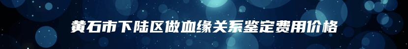 黄石市下陆区做血缘关系鉴定费用价格