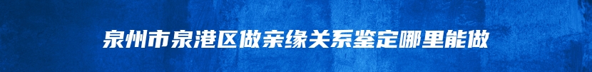 泉州市泉港区做亲缘关系鉴定哪里能做