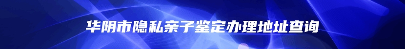 华阴市隐私亲子鉴定办理地址查询