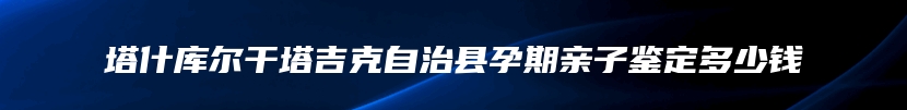 塔什库尔干塔吉克自治县孕期亲子鉴定多少钱