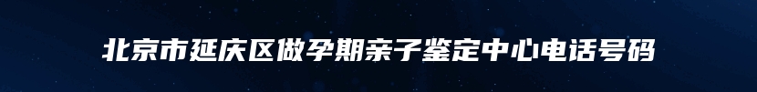 北京市延庆区做孕期亲子鉴定中心电话号码