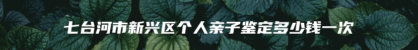 七台河市新兴区个人亲子鉴定多少钱一次