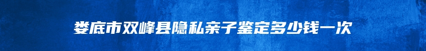 娄底市双峰县隐私亲子鉴定多少钱一次