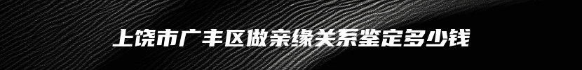 上饶市广丰区做亲缘关系鉴定多少钱