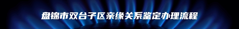 盘锦市双台子区亲缘关系鉴定办理流程