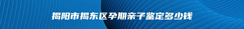 揭阳市揭东区孕期亲子鉴定多少钱