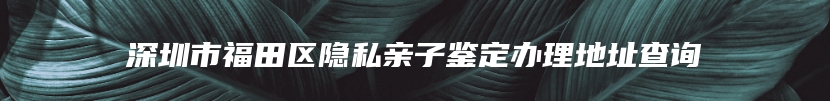 深圳市福田区隐私亲子鉴定办理地址查询