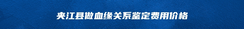 夹江县做血缘关系鉴定费用价格