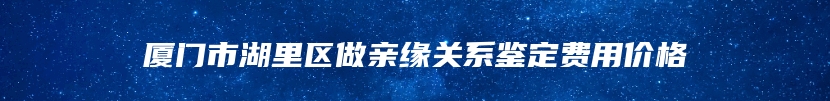 厦门市湖里区做亲缘关系鉴定费用价格