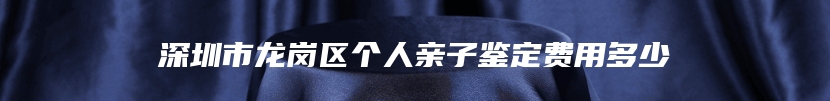 深圳市龙岗区个人亲子鉴定费用多少