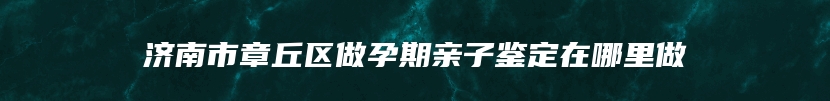 济南市章丘区做孕期亲子鉴定在哪里做