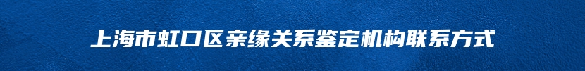 上海市虹口区亲缘关系鉴定机构联系方式