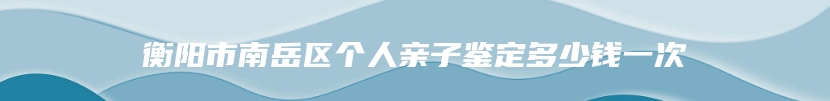 衡阳市南岳区个人亲子鉴定多少钱一次