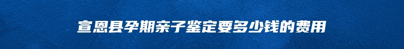 宣恩县孕期亲子鉴定要多少钱的费用