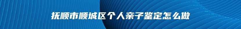 抚顺市顺城区个人亲子鉴定怎么做