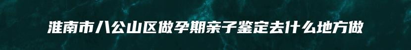 淮南市八公山区做孕期亲子鉴定去什么地方做