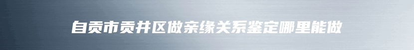 自贡市贡井区做亲缘关系鉴定哪里能做