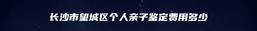 长沙市望城区个人亲子鉴定费用多少