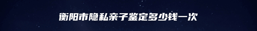 衡阳市隐私亲子鉴定多少钱一次