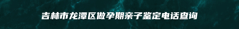 吉林市龙潭区做孕期亲子鉴定电话查询