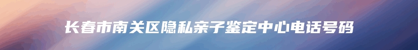 长春市南关区隐私亲子鉴定中心电话号码