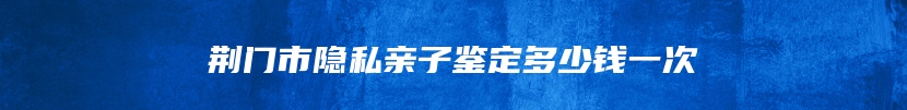 荆门市隐私亲子鉴定多少钱一次