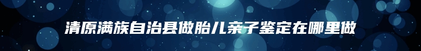 清原满族自治县做胎儿亲子鉴定在哪里做