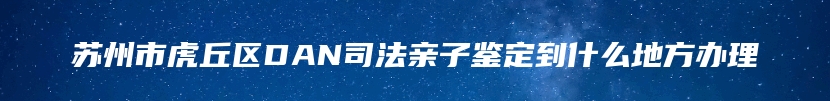 苏州市虎丘区DAN司法亲子鉴定到什么地方办理