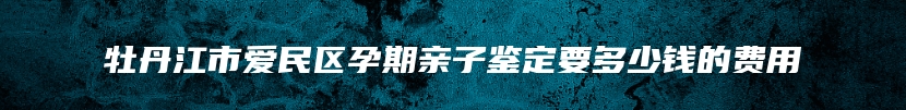 牡丹江市爱民区孕期亲子鉴定要多少钱的费用