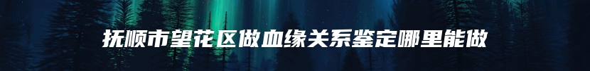 抚顺市望花区做血缘关系鉴定哪里能做